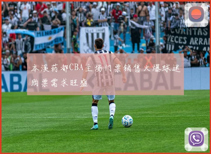 本溪药都CBA主场门票销售火爆球迷购票需求旺盛