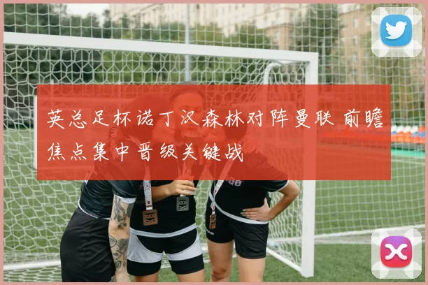 英总足杯诺丁汉森林对阵曼联 前瞻焦点集中晋级关键战
