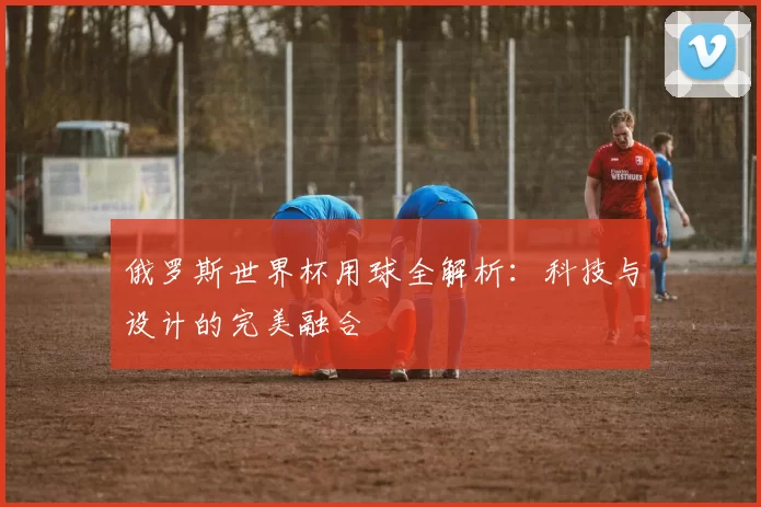 俄罗斯世界杯用球全解析：科技与设计的完美融合