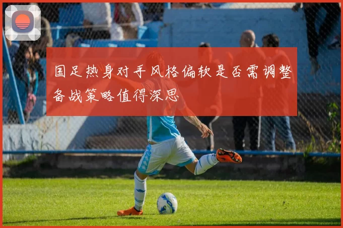 国足热身对手风格偏软是否需调整备战策略值得深思