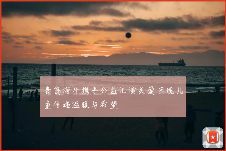 青岛海牛携手公益汇演关爱困境儿童传递温暖与希望