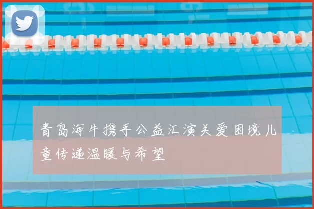 青岛海牛携手公益汇演关爱困境儿童传递温暖与希望