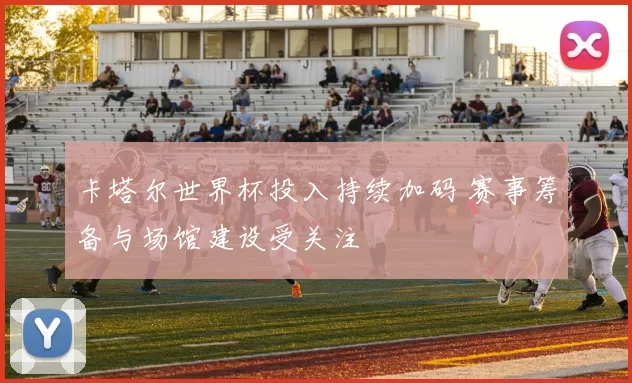 卡塔尔世界杯投入持续加码 赛事筹备与场馆建设受关注