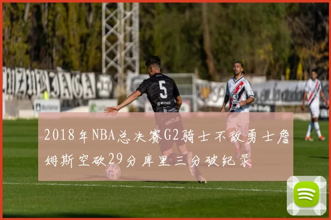 2018年NBA总决赛G2骑士不敌勇士詹姆斯空砍29分库里三分破纪录