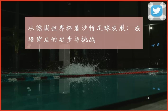 从德国世界杯看沙特足球发展:成绩背后的进步与挑战