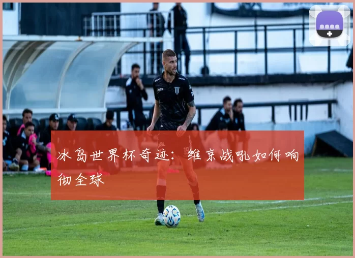 冰岛世界杯奇迹:维京战吼如何响彻全球