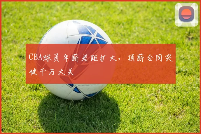 CBA球员年薪差距扩大，顶薪合同突破千万大关