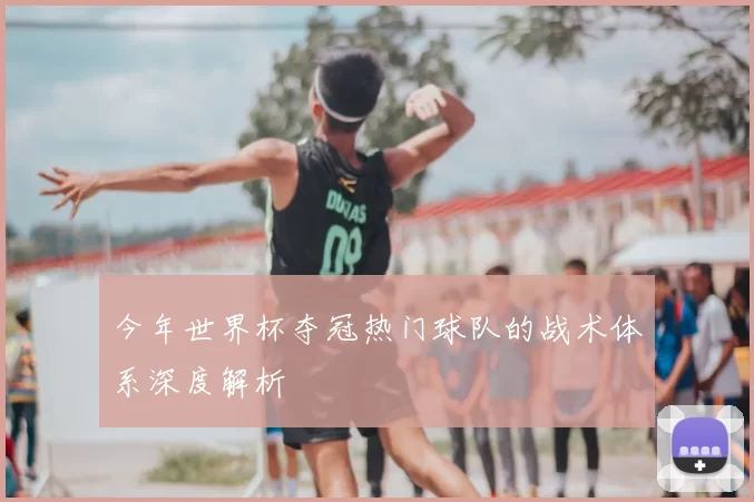 今年世界杯夺冠热门球队的战术体系深度解析