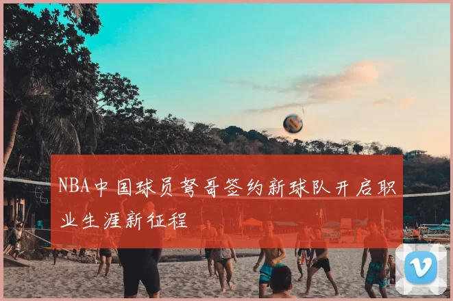 NBA中国球员弩哥签约新球队开启职业生涯新征程