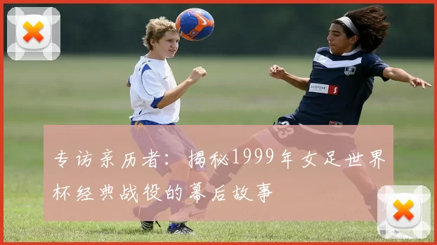 专访亲历者:揭秘1999年女足世界杯经典战役的幕后故事