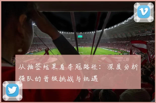 从抽签结果看夺冠路径：深度分析强队的晋级挑战与机遇