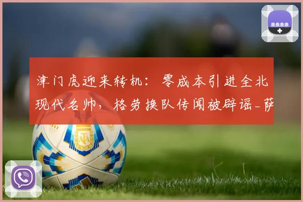 津门虎迎来转机：零成本引进全北现代名帅，格劳换队传闻被辟谣_萨尔瓦多_谢蒂_球迷