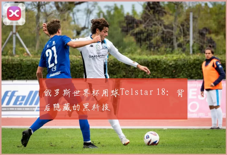 俄罗斯世界杯用球Telstar 18:背后隐藏的黑科技