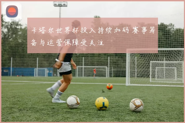 卡塔尔世界杯投入持续加码 赛事筹备与运营保障受关注