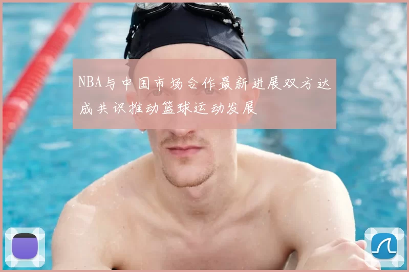 NBA与中国市场合作最新进展双方达成共识推动篮球运动发展