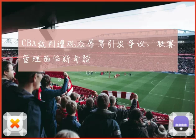 CBA裁判遭观众辱骂引发争议,联赛管理面临新考验