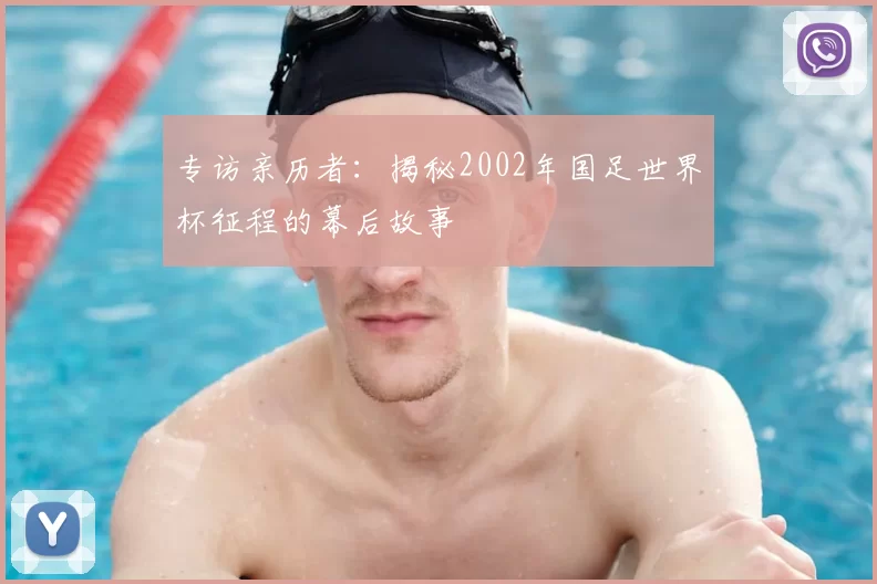 专访亲历者:揭秘2002年国足世界杯征程的幕后故事