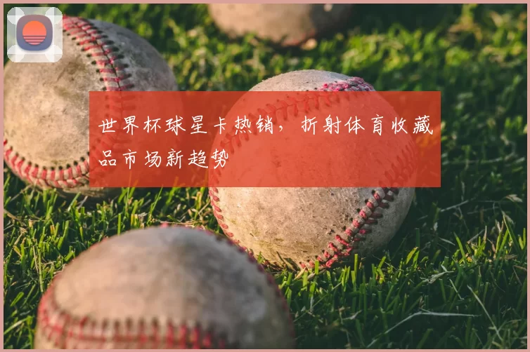 世界杯球星卡热销,折射体育收藏品市场新趋势