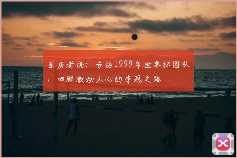 亲历者说:专访1999年世界杯团队,回顾激动人心的夺冠之路