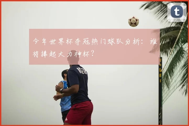 今年世界杯夺冠热门球队分析:谁将捧起大力神杯?