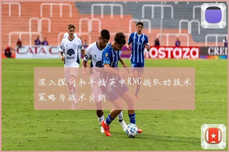深入探讨和平精英中RNG战队的技术策略与战术分析