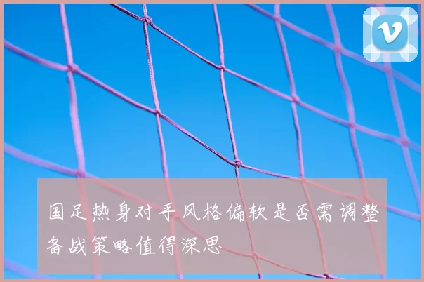 国足热身对手风格偏软是否需调整备战策略值得深思