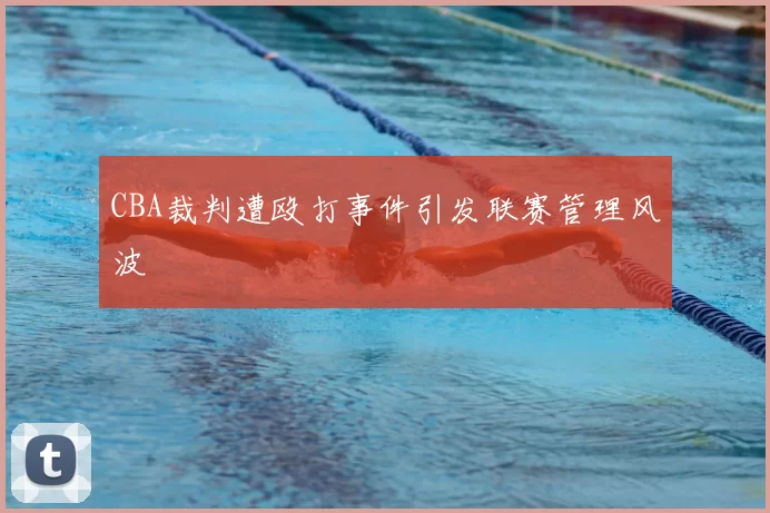 CBA裁判遭殴打事件引发联赛管理风波