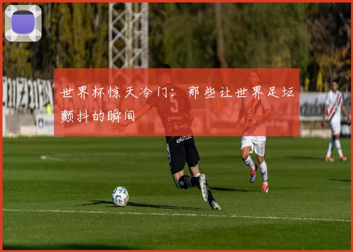 世界杯惊天冷门:那些让世界足坛颤抖的瞬间