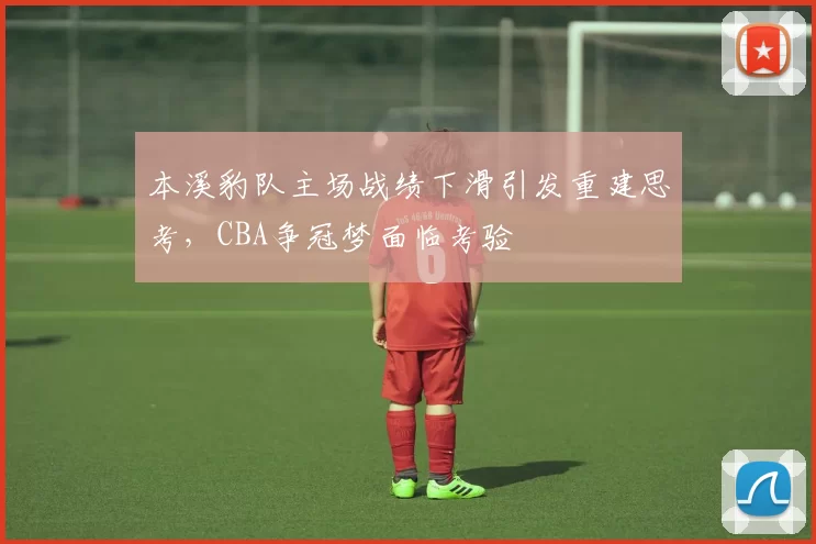 本溪豹队主场战绩下滑引发重建思考,CBA争冠梦面临考验