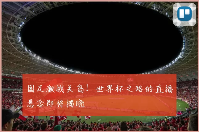 国足激战关岛！世界杯之路的直播悬念即将揭晓