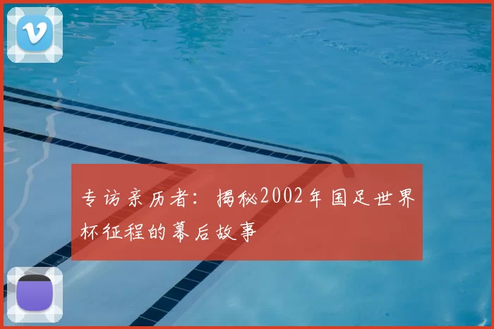 专访亲历者：揭秘2002年国足世界杯征程的幕后故事