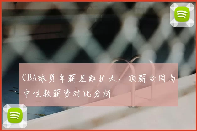 CBA球员年薪差距扩大，顶薪合同与中位数薪资对比分析