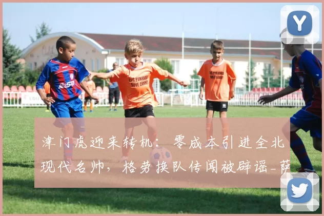 津门虎迎来转机:零成本引进全北现代名帅,格劳换队传闻被辟谣_萨尔瓦多_谢蒂_球迷