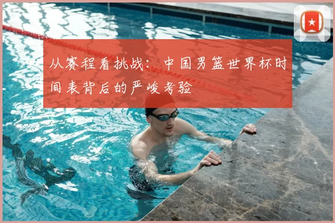 从赛程看挑战:中国男篮世界杯时间表背后的严峻考验