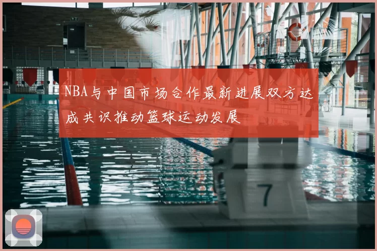 NBA与中国市场合作最新进展双方达成共识推动篮球运动发展