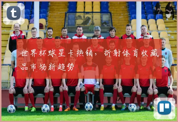 世界杯球星卡热销，折射体育收藏品市场新趋势
