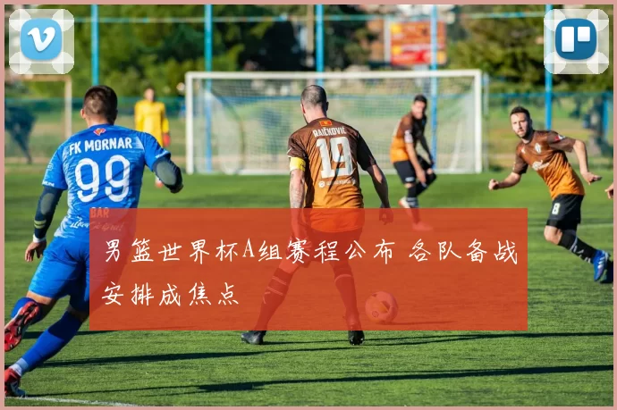 男篮世界杯A组赛程公布 各队备战安排成焦点
