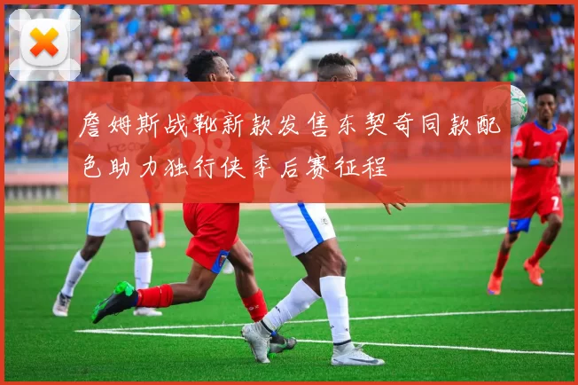 詹姆斯战靴新款发售东契奇同款配色助力独行侠季后赛征程