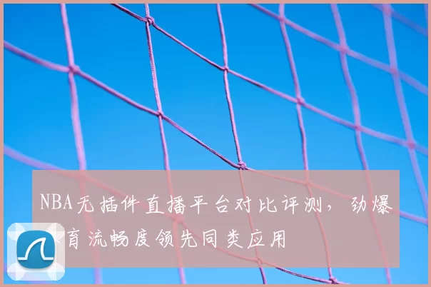 NBA无插件直播平台对比评测，劲爆体育流畅度领先同类应用