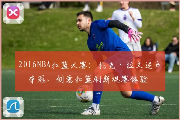 2016NBA扣篮大赛:扎克·拉文逆转夺冠,创意扣篮刷新观赛体验