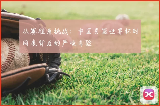 从赛程看挑战:中国男篮世界杯时间表背后的严峻考验