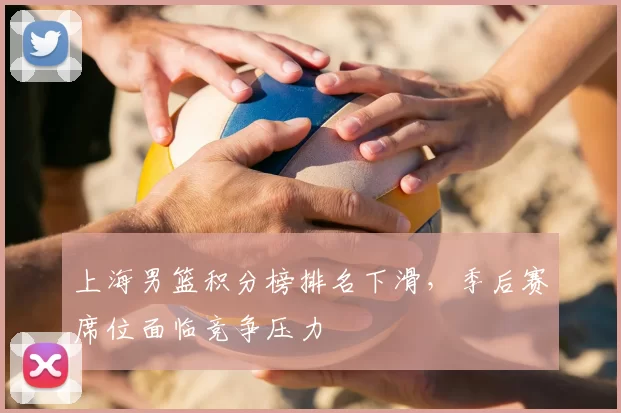 上海男篮积分榜排名下滑,季后赛席位面临竞争压力
