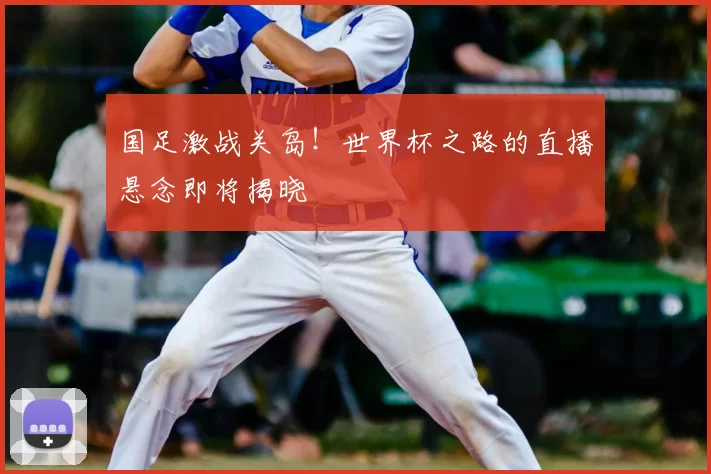 国足激战关岛!世界杯之路的直播悬念即将揭晓