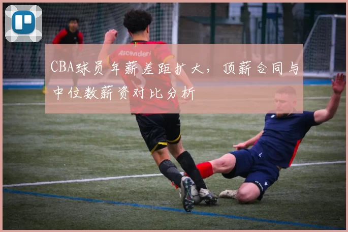 CBA球员年薪差距扩大，顶薪合同与中位数薪资对比分析