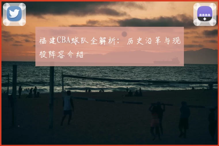福建CBA球队全解析：历史沿革与现役阵容介绍