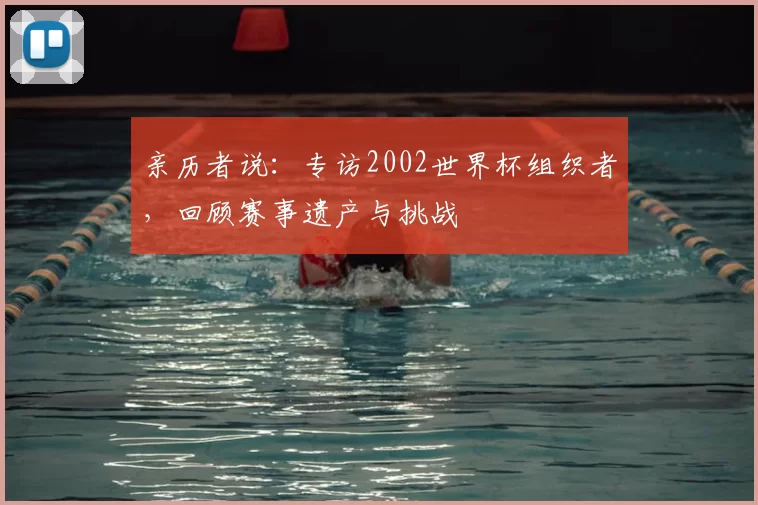 亲历者说:专访2002世界杯组织者,回顾赛事遗产与挑战