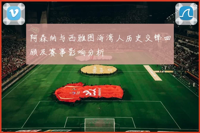 阿森纳与西雅图海湾人历史交锋回顾及赛事影响分析