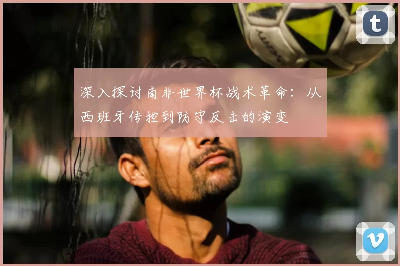 深入探讨南非世界杯战术革命：从西班牙传控到防守反击的演变