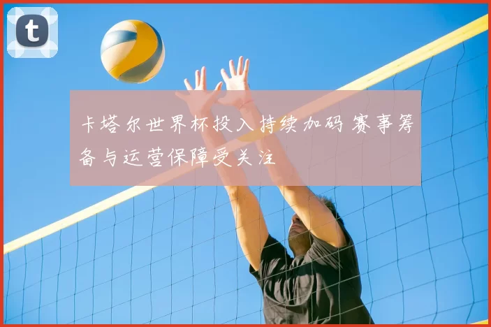 卡塔尔世界杯投入持续加码 赛事筹备与运营保障受关注