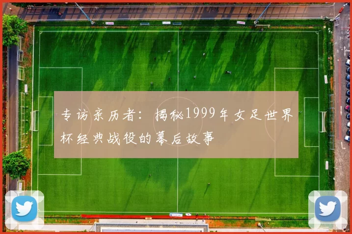 专访亲历者:揭秘1999年女足世界杯经典战役的幕后故事